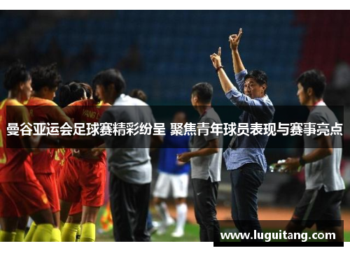 曼谷亚运会足球赛精彩纷呈 聚焦青年球员表现与赛事亮点