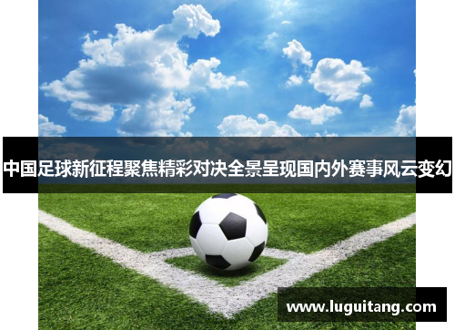 中国足球新征程聚焦精彩对决全景呈现国内外赛事风云变幻