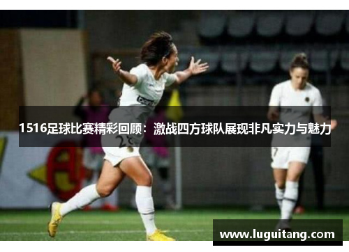 1516足球比赛精彩回顾：激战四方球队展现非凡实力与魅力
